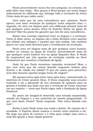 Paulo provavelmente nunca fez esta pesquisa; no entanto, ele
pôde dizer com razão, "Dou graças a Deus porque oro nessa língua
sobrenatural de edificação que abrange toda a revelação de Jesus
Cristo mais do que todos vocês".
Você acha que foi uma coincidência que, primeiro, Paulo
operou com mais revelação do qualquer outro naqueles dias; e,
segundo, ele orou em línguas para sua edificação pessoal mais do
que qualquer outra pessoa cheia do Espírito Santo na igreja de
Corinto? Não! Eu posso lhe garantir que não foi uma coincidência.
Existe uma conexão espiritual entre as línguas e a revelação.
Como já disse antes, as línguas são a linha divisória entre aqueles
que andam nos milagres e aqueles que não andam. Isto também
parece ser uma linha divisória para o recebimento da revelação.
Paulo orou em línguas mais do que qualquer outro homem,
mulher ou criança na igreja de Corinto -provavelmente mais do
que qualquer outro homem vivo na igreja daqueles dias. E Paulo
foi responsável por três quartos da revelação contida no Novo
Testamento que constitui a fundação da Igreja.
Onde foi que Paulo encontrou tamanha revelação? Bem, o
que você acha que ele estava fazendo enquanto andava pelo
deserto e de cidade em cidade? O que ele usava para preencher
seus dias durante aquelas longas horas de viagem?
Ele passava hora após hora; hora após hora, comunicando os
mistérios de Cristo perante Deus. E Deus respondia suas orações
trazendo a ele a plenitude de seu chamado de apóstolo para os
gentios à medida que fazia com que a revelação de Cristo nascesse
em seu espírito — tanto que Paulo regeu toda a fundação da Igreja
Primitiva!
Eu posso até imaginá-lo descendo uma estrada empoeirada,
orando em línguas e o seu motorista do camelo perguntando, "O
que você disse, Paulo?" Paulo responde, "Não estou falando com
você".
Então à noite Paulo arma sua tenda e dorme. De repente ele é
acordado. O Espírito Santo começa a revelar outro mistério a ele.
Ele pega sua pena de escrever e a tinta para redigir uma carta a
uma das igrejas o mais rápido possível.
 