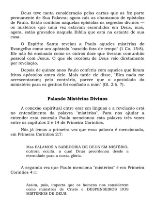 Deus teve tanta consideração pelas cartas que as fez parte
permanente de Sua Palavra; agora nós as chamamos de epístolas
de Paulo. Estão contidos naquelas epístolas os segredos divinos —
os mistérios que uma vez estavam escondidos em Deus, mas,
agora, estão gravados naquela Bíblia que está na estante de sua
casa.
O Espírito Santo revelou a Paulo aqueles mistérios do
Evangelho como um apóstolo "nascido fora de tempo" (1 Co. 15:8).
Ele não foi ensinado como os outros doze que tiveram comunhão
pessoal com Jesus. O que ele recebeu de Deus veio diretamente
por revelação.
Depois de quinze anos Paulo conferiu com aqueles que foram
feitos apóstolos antes dele. Mais tarde ele disse, "Eles nada me
acrescentaram; pelo contrário, parece que o apostolado do
ministério para os gentios foi confiado a mim" (Gl. 2:6, 7).
Falando Mistérios Divinos
A conexão espiritual entre orar em línguas e a revelação está
no entendimento da palavra "mistérios". Para nos ajudar a
entender esta conexão Paulo mencionou esta palavra três vezes
entre os capítulos 2 e 14 de Primeira Coríntios.
Nós já lemos a primeira vez que essa palavra é mencionada,
em Primeira Coríntios 2:7:
Mas FALAMOS A SABEDORIA DE DEUS EM MISTÉRIO,
outrora oculta, a qual Deus preordenou desde a
eternidade para a nossa glória.
A segunda vez que Paulo menciona "mistérios" é em Primeira
Coríntios 4:1:
Assim, pois, importa que os homens nos considerem
como ministros de Cristo e DESPENSEIROS DOS
MISTÉRIOS DE DEUS.
 