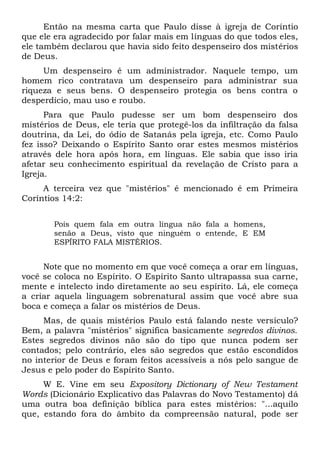 Então na mesma carta que Paulo disse à igreja de Coríntio
que ele era agradecido por falar mais em línguas do que todos eles,
ele também declarou que havia sido feito despenseiro dos mistérios
de Deus.
Um despenseiro é um administrador. Naquele tempo, um
homem rico contratava um despenseiro para administrar sua
riqueza e seus bens. O despenseiro protegia os bens contra o
desperdício, mau uso e roubo.
Para que Paulo pudesse ser um bom despenseiro dos
mistérios de Deus, ele teria que protegê-los da infiltração da falsa
doutrina, da Lei, do ódio de Satanás pela igreja, etc. Como Paulo
fez isso? Deixando o Espírito Santo orar estes mesmos mistérios
através dele hora após hora, em línguas. Ele sabia que isso iria
afetar seu conhecimento espiritual da revelação de Cristo para a
Igreja.
A terceira vez que "mistérios" é mencionado é em Primeira
Coríntios 14:2:
Pois quem fala em outra língua não fala a homens,
senão a Deus, visto que ninguém o entende, E EM
ESPÍRITO FALA MISTÉRIOS.
Note que no momento em que você começa a orar em línguas,
você se coloca no Espírito. O Espírito Santo ultrapassa sua carne,
mente e intelecto indo diretamente ao seu espírito. Lá, ele começa
a criar aquela linguagem sobrenatural assim que você abre sua
boca e começa a falar os mistérios de Deus.
Mas, de quais mistérios Paulo está falando neste versículo?
Bem, a palavra "mistérios" significa basicamente segredos divinos.
Estes segredos divinos não são do tipo que nunca podem ser
contados; pelo contrário, eles são segredos que estão escondidos
no interior de Deus e foram feitos acessíveis a nós pelo sangue de
Jesus e pelo poder do Espírito Santo.
W E. Vine em seu Expository Dictionary of New Testament
Words (Dicionário Explicativo das Palavras do Novo Testamento) dá
uma outra boa definição bíblica para estes mistérios: "...aquilo
que, estando fora do âmbito da compreensão natural, pode ser
 