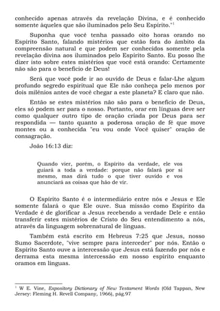 conhecido apenas através da revelação Divina, e é conhecido
somente àqueles que são iluminados pelo Seu Espírito."1
Suponha que você tenha passado oito horas orando no
Espírito Santo, falando mistérios que estão fora do âmbito da
compreensão natural e que podem ser conhecidos somente pela
revelação divina aos iluminados pelo Espírito Santo. Eu posso lhe
dizer isto sobre estes mistérios que você está orando: Certamente
não são para o benefício de Deus!
Será que você pode ir ao ouvido de Deus e falar-Lhe algum
profundo segredo espiritual que Ele não conheça pelo menos por
dois milênios antes de você chegar a este planeta? E claro que não.
Então se estes mistérios não são para o benefício de Deus,
eles só podem ser para o nosso. Portanto, orar em línguas deve ser
como qualquer outro tipo de oração criada por Deus para ser
respondida — tanto quanto a poderosa oração de fé que move
montes ou a conhecida "eu vou onde Você quiser" oração de
consagração.
João 16:13 diz:
Quando vier, porém, o Espírito da verdade, ele vos
guiará a toda a verdade: porque não falará por si
mesmo, mas dirá tudo o que tiver ouvido e vos
anunciará as coisas que hão de vir.
O Espírito Santo é o intermediário entre nós e Jesus e Ele
somente falará o que Ele ouve. Sua missão como Espírito da
Verdade é de glorificar a Jesus recebendo a verdade Dele e então
transferir estes mistérios de Cristo do Seu entendimento a nós,
através da linguagem sobrenatural de línguas.
Também está escrito em Hebreus 7:25 que Jesus, nosso
Sumo Sacerdote, "vive sempre para interceder" por nós. Então o
Espírito Santo ouve a intercessão que Jesus está fazendo por nós e
derrama esta mesma intercessão em nosso espírito enquanto
oramos em línguas.
1
W E. Vine, Expository Dictionary of New Testament Words (Old Tappan, New
Jersey: Fleming H. Revell Company, 1966), pág.97
 