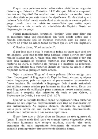 O que mais podemos saber sobre estes mistérios ou segredos
divinos que Primeira Coríntios 14:2 diz que falamos enquanto
oramos no Espírito? Eu meditei, orei e estudei na minha busca
para descobrir o que este versículo significava. Eu descobri que a
palavra "mistérios" neste versículo é exatamente a mesma palavra
grega usada para os mistérios escondidos que estão agora
disponíveis a nós através do ministério do Espírito Santo na
dispensação da graça.
Fiquei maravilhado. Perguntei, "Senhor, Você quer dizer que
os mistérios uma vez escondidos em Você desde antes que o
mundo começasse são os mesmos mistérios com os quais eu
penetro no Trono da Graça todas as vezes que eu oro em línguas?".
O Senhor disse, "Você entendeu!".
É por isso que a sua fé aumenta todas as vezes que você ora
em línguas. Você não recebe uma palpável carga elétrica por falar
muitas sílabas no ar. A razão pela qual você é edificado é por que
você está falando os mesmos mistérios que Paulo escreveu: O
mistério da cura, o mistério da justiça e o mistério da redenção.
Você está falando tais mistérios diante do Trono da Graça e Deus
responde como a qualquer outra oração.
Veja, a palavra "línguas" é uma palavra bíblica antiga para
dizer "linguagem". A linguagem do Espírito Santo é como qualquer
outra linguagem, pois carrega em si pensamentos, expressões e
frases inteiras. Na realidade a linguagem Dele é mais articulada
que muitas outras criadas por homens na face da terra. Deus usa
esta linguagem de edificação para aumentar nosso entendimento
espiritual a respeito dos mistérios de tudo o que Cristo, a
Esperança da Glória, é em você (Col. 1:27).
Quando o Espírito Santo é capaz de expressar estes mistérios
através de seu espírito, eventualmente eles irão se manifestar em
seu entendimento. As línguas liberam, literalmente, o Espírito
Santo para mover em sua mente com revelação, discernimento,
sabedoria e entendimento das coisas espirituais.
É por isso que o diabo tirou as línguas de três quartos da
Igreja. É muito mais fácil para os crentes serem enganados pelas
doutrinas humanas que sempre mudam, quando eles estão
separados da mais importante ferramenta de ensino que os
capacita para aprender diretamente do Espírito Santo.
 