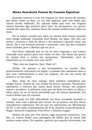 Minha Descoberta Pessoal Da Conexão Espiritual
Quando comecei a orar em línguas no meu quarto de oração,
por horas todos os dias, eu era tão ingênuo, pois não sabia que
estava sendo edificado. Eu apenas sabia que orar em línguas
estava fazendo algo positivo para mim. Ao permanecer no quarto
orando dia após dia, minhas horas de oração melhoraram cada vez
mais.
Eu já estava orando por mais ou menos dois meses quando
meu amigo lenhador chamado Earl Hitson me ligou. Ele tem um
metro e noventa e dois de altura e seu peitoral é grande como um
barril. Ele é um homem enorme e troncudo, com um dos corações
mais brandos para o Senhor que eu já vi.
Earl ficou sabendo que eu saí do meu emprego e que estava
trancado num quarto para orar todos os dias. Ele tinha um pouco
de tempo livre e então me perguntou, "Davizinho, você se
importaria se eu viesse orar com você?".
"Não, não me importo, Earl. Pode vir".
Então, ele passou a me acompanhar na oração. Nós,
primeiramente orávamos em inglês, e quando não sabíamos mais o
que orar começávamos a orar em línguas, ele em um canto do
quarto e eu em outro.
Mas, além de orar comigo, Earl também trabalhava por
longas horas. Depois de um tempo ele ficava cansado. Finalmente
adormecia e roncava por umas duas horas. Então, seu próprio
ronco o acordava. A primeira coisa que ele fazia era abrir os olhos e
olhar para ver se eu havia percebido que ele estava dormindo. Eu
nunca deixei que ele notasse.
Earl pode ter tido dificuldade em ficar acordado durante a
oração, mas com o passar dos meses ele se tornou um dos meus
conselheiros espirituais. Foi ele que me apresentou ao "Movimento
da Fé" e aos bons ensinamentos de fé de mestres como Kenneth E.
Hagin, Kenneth Copeland, Fred Price e Charles Capps.
Depois de orar por três meses, algo incomum aconteceu. Um
dia, eu estava lendo uma passagem da Bíblia que já havia lido
muitas vezes antes. De repente, parecia que aqueles versículos, em
 