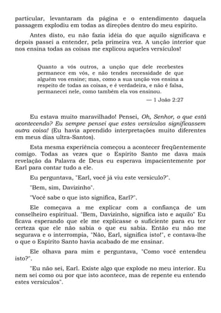 particular, levantaram da página e o entendimento daquela
passagem explodiu em todas as direções dentro do meu espírito.
Antes disto, eu não fazia idéia do que aquilo significava e
depois passei a entender, pela primeira vez. A unção interior que
nos ensina todas as coisas me explicou aqueles versículos!
Quanto a vós outros, a unção que dele recebestes
permanece em vós, e não tendes necessidade de que
alguém vos ensine; mas, como a sua unção vos ensina a
respeito de todas as coisas, e é verdadeira, e não é falsa,
permanecei nele, como também ela vos ensinou.
— 1 João 2:27
Eu estava muito maravilhado! Pensei, Oh, Senhor, o que está
acontecendo? Eu sempre pensei que estes versículos significassem
outra coisa! (Eu havia aprendido interpretações muito diferentes
em meus dias ultra-Santos).
Esta mesma experiência começou a acontecer freqüentemente
comigo. Todas as vezes que o Espírito Santo me dava mais
revelação da Palavra de Deus eu esperava impacientemente por
Earl para contar tudo a ele.
Eu perguntava, "Earl, você já viu este versículo?".
"Bem, sim, Davizinho".
"Você sabe o que isto significa, Earl?".
Ele começava a me explicar com a confiança de um
conselheiro espiritual. "Bem, Davizinho, significa isto e aquilo" Eu
ficava esperando que ele me explicasse o suficiente para eu ter
certeza que ele não sabia o que eu sabia. Então eu não me
segurava e o interrompia, "Não, Earl, significa isto!", e contava-lhe
o que o Espírito Santo havia acabado de me ensinar.
Ele olhava para mim e perguntava, "Como você entendeu
isto?".
"Eu não sei, Earl. Existe algo que explode no meu interior. Eu
nem sei como ou por que isto acontece, mas de repente eu entendo
estes versículos".
 