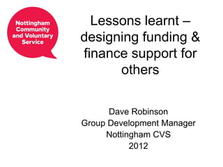 Lessons learnt –
designing funding &
finance support for
      others

      Dave Robinson
Group Development Manager
     Nottingham CVS
           2012
 