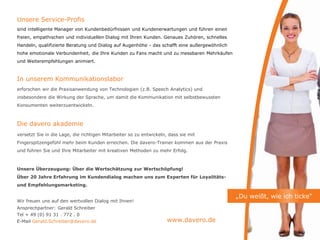 Unsere Service-Profis
sind intelligente Manager von Kundenbedürfnissen und Kundenerwartungen und führen einen
freien, empathischen und individuellen Dialog mit Ihren Kunden. Genaues Zuhören, schnelles
Handeln, qualifizierte Beratung und Dialog auf Augenhöhe - das schafft eine außergewöhnlich
hohe emotionale Verbundenheit, die Ihre Kunden zu Fans macht und zu messbaren Mehrkäufen
und Weiterempfehlungen animiert.



In unserem Kommunikationslabor
erforschen wir die Praxisanwendung von Technologien (z.B. Speech Analytics) und
insbesondere die Wirkung der Sprache, um damit die Kommunikation mit selbstbewussten
Konsumenten weiterzuentwickeln.



Die davero akademie
versetzt Sie in die Lage, die richtigen Mitarbeiter so zu entwickeln, dass sie mit
Fingerspitzengefühl mehr beim Kunden erreichen. Die davero-Trainer kommen aus der Praxis
und führen Sie und Ihre Mitarbeiter mit kreativen Methoden zu mehr Erfolg.



Unsere Überzeugung: Über die Wertschätzung zur Wertschöpfung!
Über 20 Jahre Erfahrung im Kundendialog machen uns zum Experten für Loyalitäts-
und Empfehlungsmarketing.

                                                                                              „Du weißt, wie ich ticke“
Wir freuen uns auf den wertvollen Dialog mit Ihnen!
Ansprechpartner: Gerald Schreiber
Tel + 49 (0) 91 31 . 772 . 0
E-Mail Gerald.Schreiber@davero.de                                    www.davero.de
 
