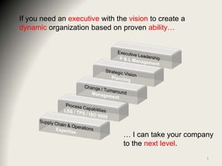If you need an executive with the vision to create a dynamic organization based on proven ability… Executive Leadership P & L Management Strategic Vision Planning Change / Turnaround Management Process Capabilities LSS / TPS / ISO 9000  Supply Chain & Operations Expertise … I can take your company to the next level. 1 