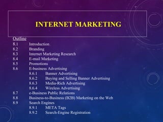INTERNET MARKETING
Outline
8.1 Introduction
8.2 Branding
8.3 Internet Marketing Research
8.4 E-mail Marketing
8.5 Promotions
8.6 E-business Advertising
8.6.1 Banner Advertising
8.6.2 Buying and Selling Banner Advertising
8.6.3 Media-Rich Advertising
8.6.4 Wireless Advertising
8.7 e-Business Public Relations
8.8 Business-to-Business (B2B) Marketing on the Web
8.9 Search Engines
8.9.1 META Tags
8.9.2 Search-Engine Registration
 