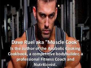 Dave Ruel aka "Muscle Cook"
Is the author of the Anabolic Cooking
Cookbook, a competitive bodybuilder, a
professional Fitness Coach and
Nutritionist.
 