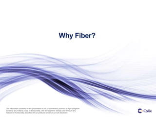 1 © Calix – Proprietary and Confidential
The information contained in this presentation is not a commitment, promise, or legal obligation
to deliver any material, code, or functionality. The development, release, and timing of any
features or functionality described for our products remain at our sole discretion.
Why Fiber?
 