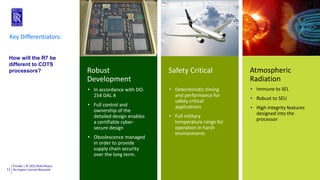 Private | © 2022 Rolls-Royce
No Export License Required
11
Robust
Development
Safety Critical Atmospheric
Radiation
Key Differentiators:
• In accordance with DO-
254 DAL A
• Full control and
ownership of the
detailed design enables
a certifiable cyber-
secure design
• Obsolescence managed
in order to provide
supply chain security
over the long term.
• Deterministic timing
and performance for
safety critical
applications
• Full military
temperature range for
operation in harsh
environments
• Immune to SEL
• Robust to SEU
• High integrity features
designed into the
processor
How will the R7 be
different to COTS
processors?
 