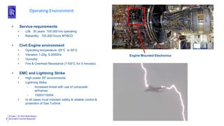 Private | © 2022 Rolls-Royce
No Export License Required
6
Operating Environment
Engine Mounted Electronics
• Service requirements
• Life 30 years 100,000 hrs operating
• Reliability 100,000 hours MTBCD
• Civil Engine environment
• Operating temperature -55°C to 90°C
• Vibration 1-20g, 5-2000Hz
• Humidity
• Fire & Overheat Resistance (1100°C for 5 minutes)
• EMC and Lightning Strike
• High power RF environments
• Lightning Strike
- Increased threat with use of composite
airframes
- 1500V/1500A
• In all cases must maintain safety & reliable control &
protection of Gas Turbine
 