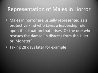 Representation of Males in Horror
• Males in horror are usually represented as a
protective kind who takes a leadership role
upon the situation that arises, Or the one who
rescues the damsel in distress from the killer
or ‘Monster’.
• Taking 28 days later for example

 