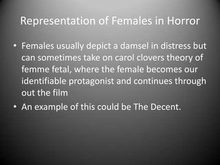 Representation of Females in Horror
• Females usually depict a damsel in distress but
can sometimes take on carol clovers theory of
femme fetal, where the female becomes our
identifiable protagonist and continues through
out the film
• An example of this could be The Decent.

 