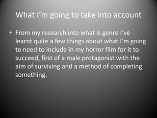What I’m going to take into account
• From my research into what is genre I’ve
learnt quite a few things about what I’m going
to need to include in my horror film for it to
succeed, first of a male protagonist with the
aim of surviving and a method of completing
something.

 