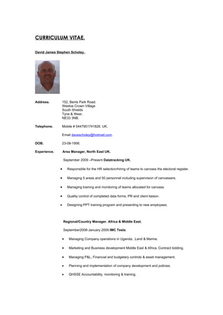 CURRICULUM VITAE.

David James Stephen Scholey.




Address.          152, Bents Park Road.
                  Westoe Crown Village
                  South Shields
                  Tyne & Wear.
                  NE33 3NB.

Telephone.        Mobile # 0447951741828. UK.

                  Email davescholey@hotmail.com.

DOB.              23-08-1956.

Experience.       Area Manager, North East UK.

                  September 2009 –Present Datatracking UK.

              •       Responsible for the HR selection/hiring of teams to canvass the electoral register.

              •       Managing 5 areas and 50 personnel including supervision of canvassers.

              •       Managing training and monitoring of teams allocated for canvass.

              •       Quality control of completed data forms, PR and client liaison.

              •       Designing PPT training program and presenting to new employees.



                  Regional/Country Manager. Africa & Middle East.

                  September2008-January 2009 IMC Tesla.

                  •    Managing Company operations in Uganda, .Land & Marine.

                  •    Marketing and Business development Middle East & Africa. Contract bidding.

                  •    Managing P&L, Financial and budgetary controls & asset management.

                  •    Planning and implementation of company development and policies.

                  •    QHSSE Accountability, monitoring & training.
 