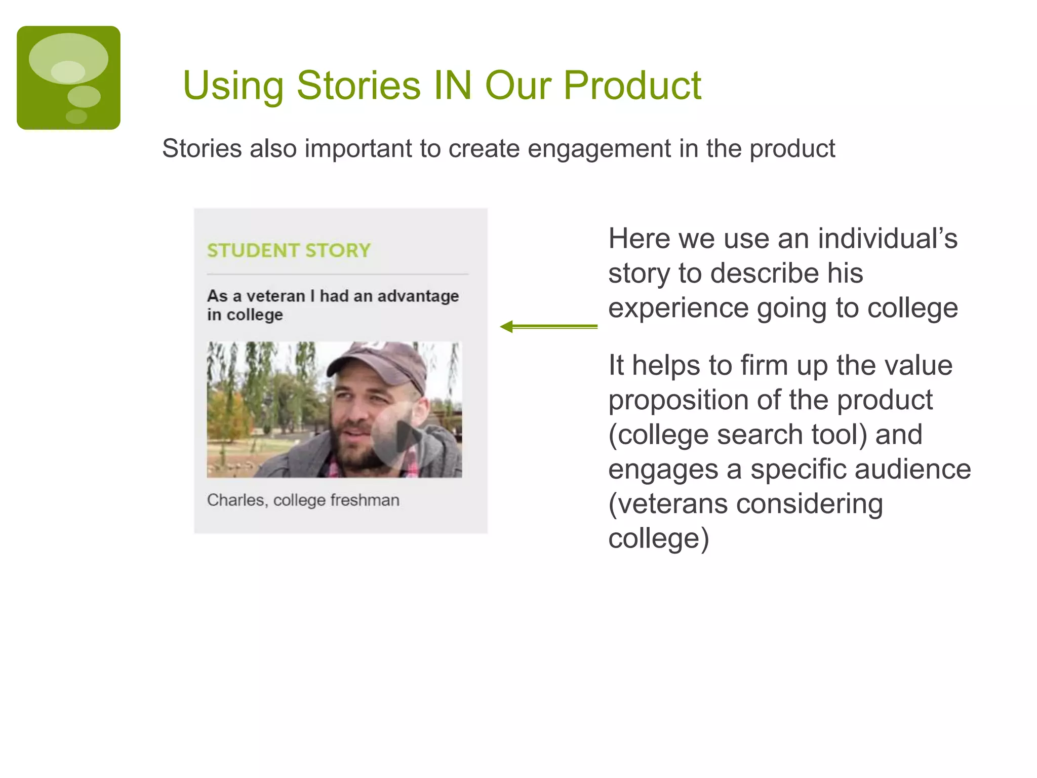 Using Stories IN Our Product
Here we use an individual’s
story to describe his
experience going to college
It helps to firm up the value
proposition of the product
(college search tool) and
engages a specific audience
(veterans considering
college)
Stories also important to create engagement in the product
 