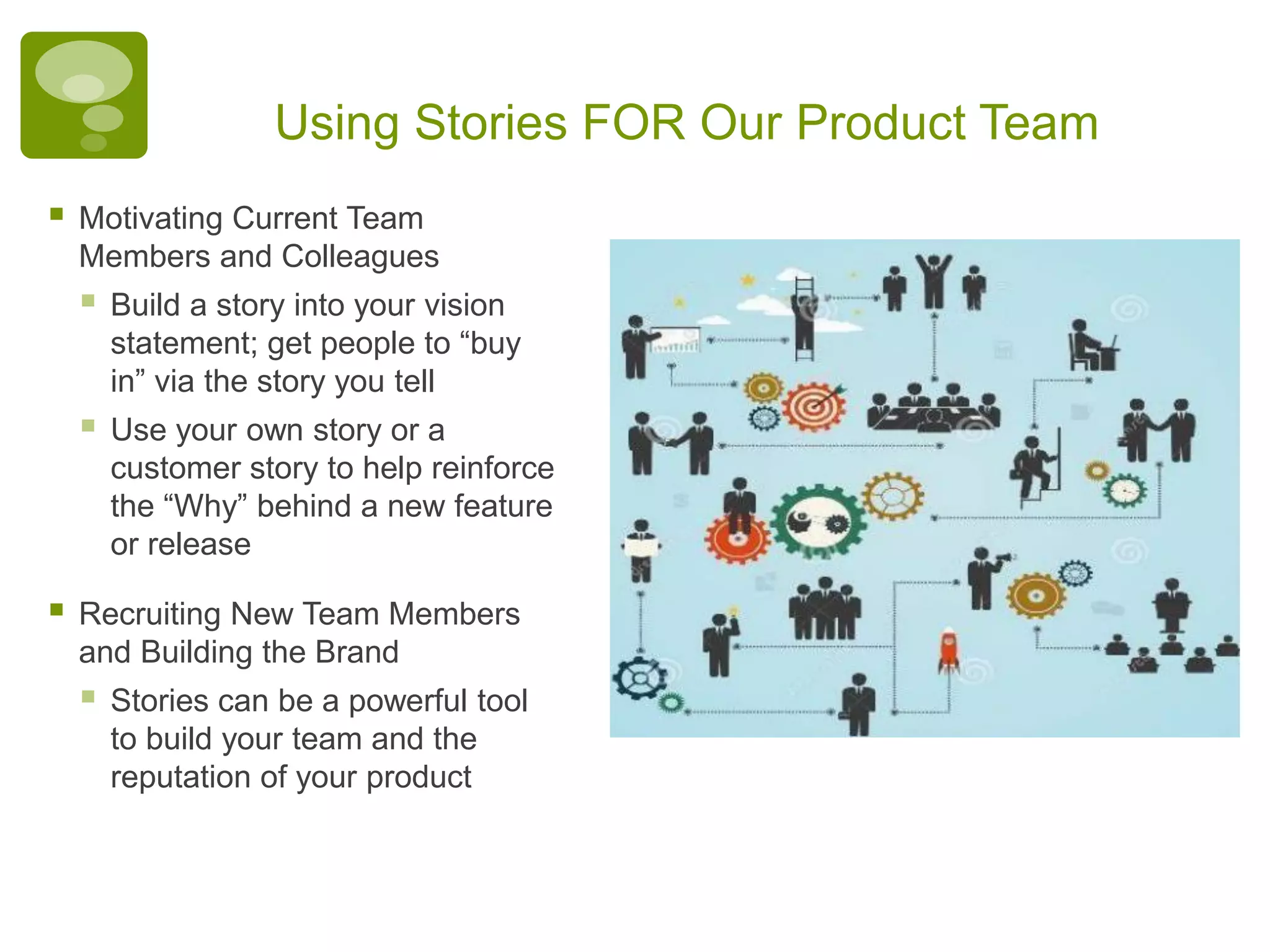 Using Stories FOR Our Product Team
 Motivating Current Team
Members and Colleagues
 Build a story into your vision
statement; get people to “buy
in” via the story you tell
 Use your own story or a
customer story to help reinforce
the “Why” behind a new feature
or release
 Recruiting New Team Members
and Building the Brand
 Stories can be a powerful tool
to build your team and the
reputation of your product
 