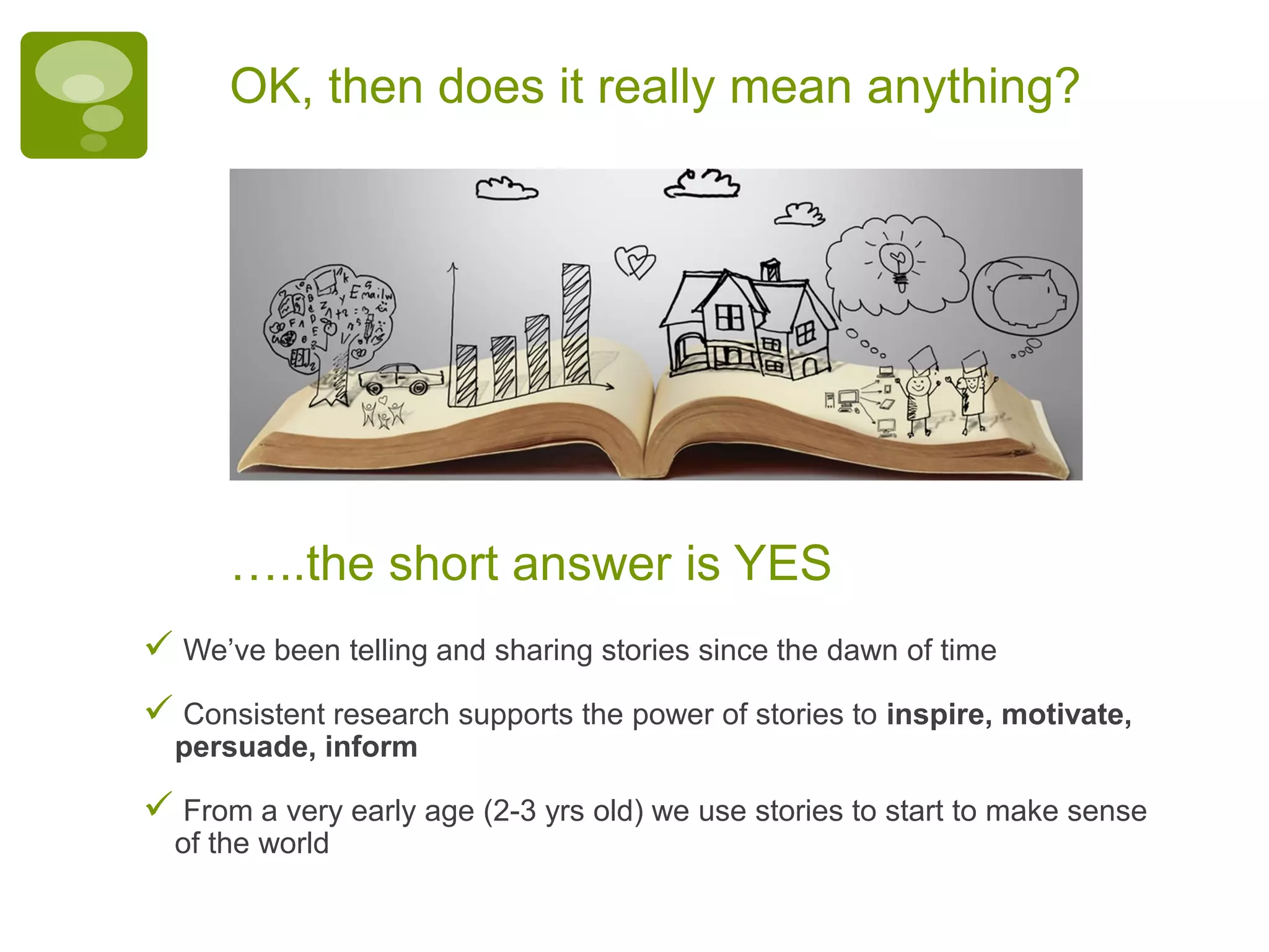 OK, then does it really mean anything?
 We’ve been telling and sharing stories since the dawn of time
 Consistent research supports the power of stories to inspire, motivate,
persuade, inform
 From a very early age (2-3 yrs old) we use stories to start to make sense
of the world
…..the short answer is YES
 
