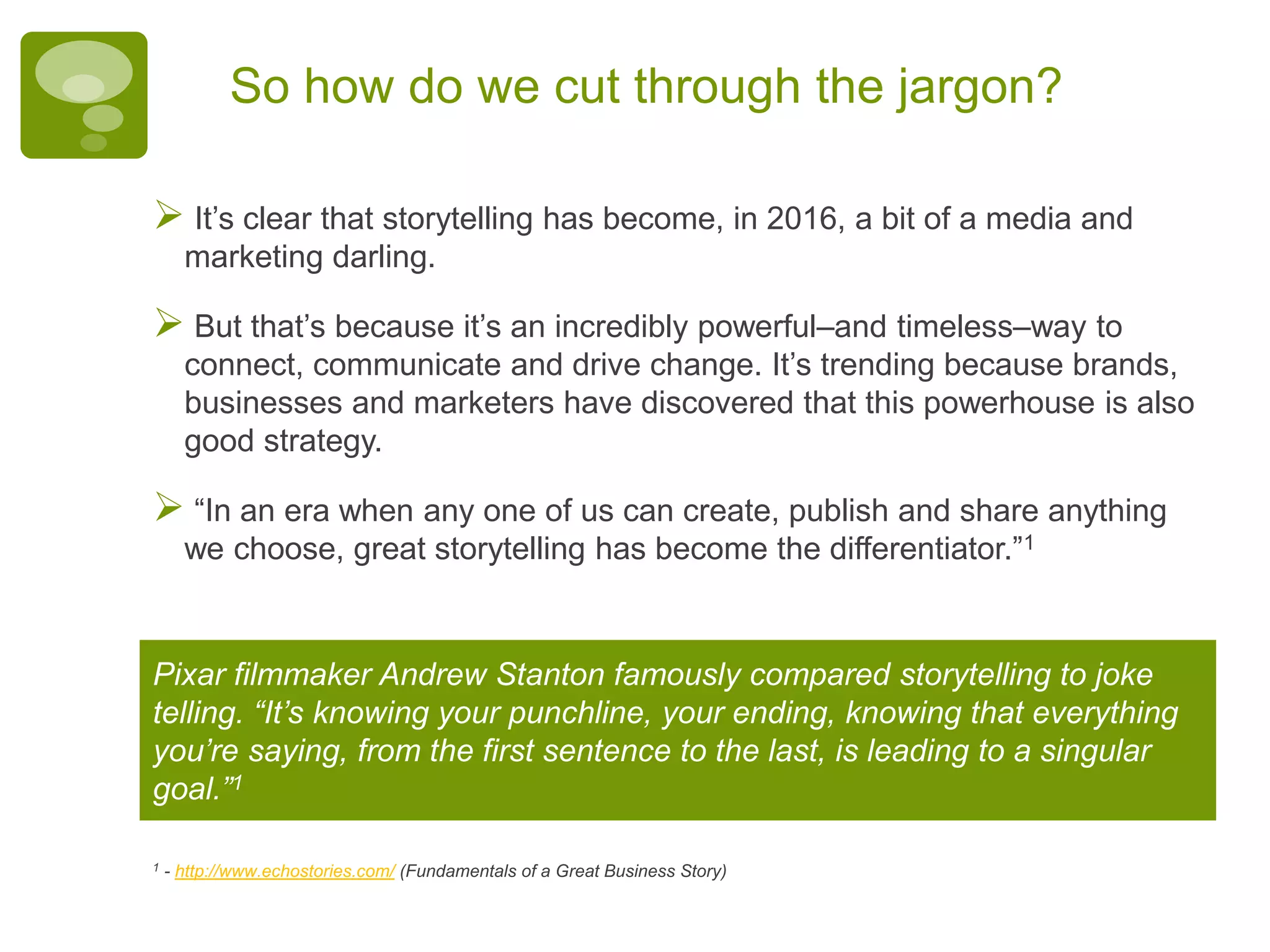 So how do we cut through the jargon?
 It’s clear that storytelling has become, in 2016, a bit of a media and
marketing darling.
 But that’s because it’s an incredibly powerful–and timeless–way to
connect, communicate and drive change. It’s trending because brands,
businesses and marketers have discovered that this powerhouse is also
good strategy.
 “In an era when any one of us can create, publish and share anything
we choose, great storytelling has become the differentiator.”1
Pixar filmmaker Andrew Stanton famously compared storytelling to joke
telling. “It’s knowing your punchline, your ending, knowing that everything
you’re saying, from the first sentence to the last, is leading to a singular
goal.”1
1 - http://www.echostories.com/ (Fundamentals of a Great Business Story)
 