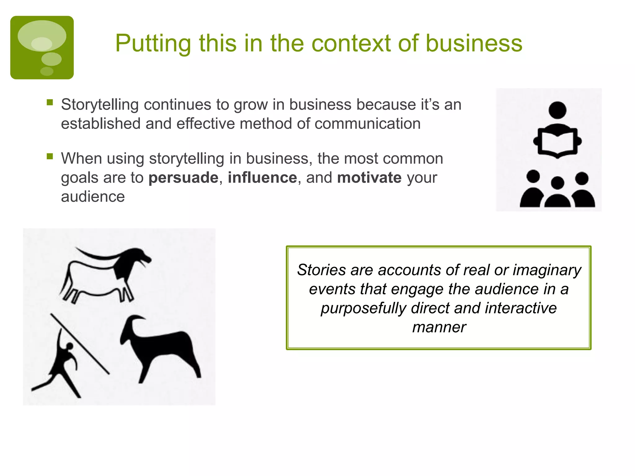 Putting this in the context of business
 Storytelling continues to grow in business because it’s an
established and effective method of communication
 When using storytelling in business, the most common
goals are to persuade, influence, and motivate your
audience
Stories are accounts of real or imaginary
events that engage the audience in a
purposefully direct and interactive
manner
 