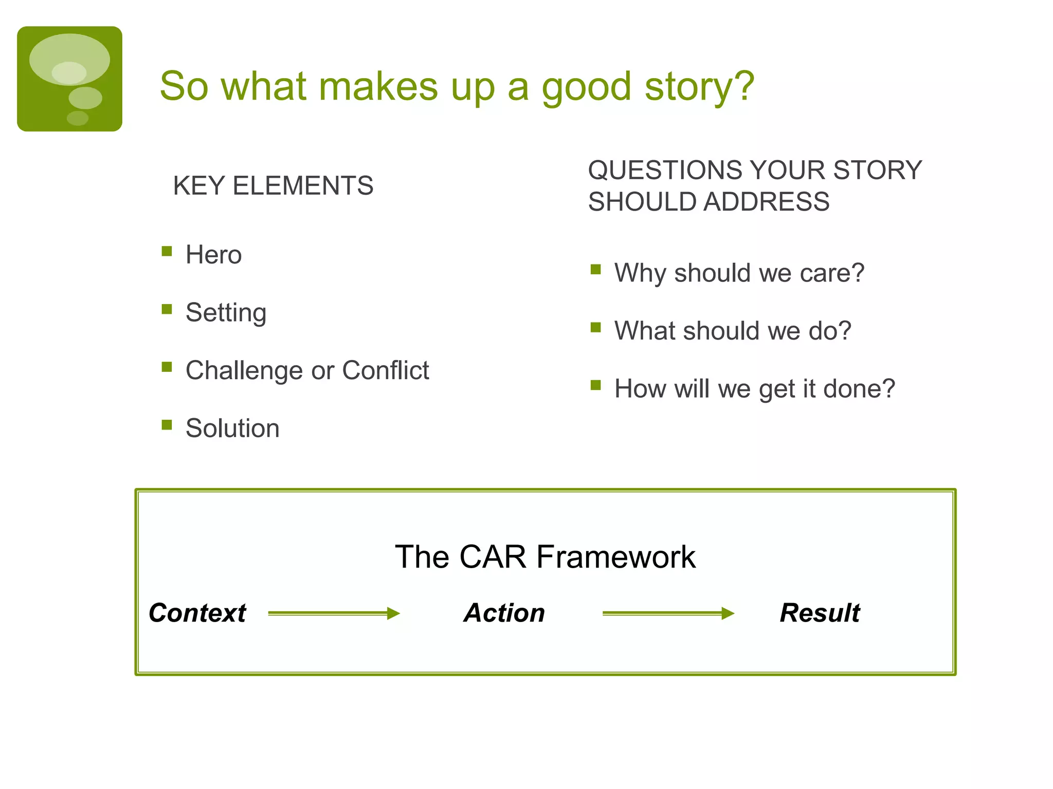 So what makes up a good story?
 Hero
 Setting
 Challenge or Conflict
 Solution
KEY ELEMENTS
 Why should we care?
 What should we do?
 How will we get it done?
QUESTIONS YOUR STORY
SHOULD ADDRESS
The CAR Framework
Context Action Result
 