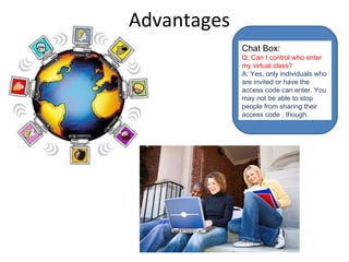 Advantages Chat Box: Q: Can I control who enter my virtual class? A: Yes, only individuals who are invited or have the access code can enter. You may not be able to stop people from sharing their access code , though . 