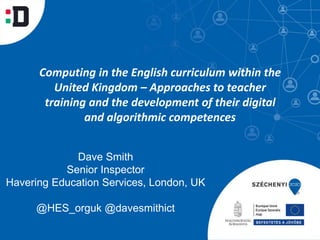 Dave Smith
Senior Inspector
Havering Education Services, London, UK
@HES_orguk @davesmithict
Computing in the English curriculum within the
United Kingdom – Approaches to teacher
training and the development of their digital
and algorithmic competences
 