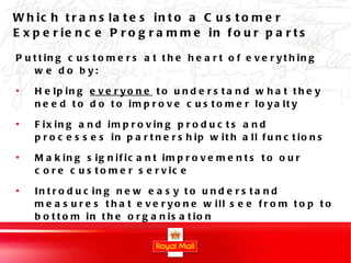 Which translates into a Customer Experience Programme in four parts Putting customers at the heart of everything we do by: Helping  everyone  to understand what they need to do to improve customer loyalty Fixing and improving products and processes in partnership with all functions  Making significant improvements to our core customer service Introducing new easy to understand measures that everyone will see from top to bottom in the organisation 