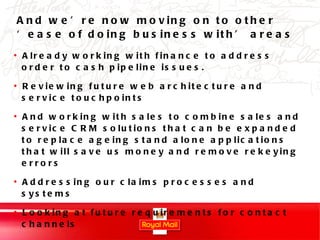 And we’re now moving on to other ‘ease of doing business with’ areas Already working with finance to address order to cash pipeline issues. Reviewing future web architecture and service touchpoints And working with sales to combine sales and service CRM solutions that can be expanded to replace ageing stand alone applications that will save us money and remove rekeying errors Addressing our claims processes and systems Looking at future requirements for contact channels 