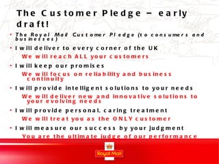 The Customer Pledge – early draft! The Royal Mail Customer Pledge (to consumers and businesses) I will deliver to every corner of the UK We will reach ALL your customers I will keep our promises We will focus on reliability and business continuity I will provide intelligent solutions to your needs We will deliver new and innovative solutions to your evolving needs I will provide personal, caring treatment We will treat you as the ONLY customer I will measure our success by your judgment You are the ultimate judge of our performance 