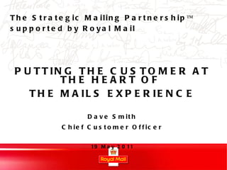 PUTTING THE CUSTOMER AT THE HEART OF  THE MAILS EXPERIENCE Dave Smith Chief Customer Officer 19 May 2011 The Strategic Mailing Partnership™ supported by Royal Mail 