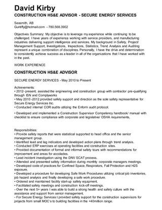 David Kirby
CONSTRUCTION HS&E ADVISOR - SECURE ENERGY SERVICES
Sexsmith, AB
Guntiffy@hotmail.com - 780.568.3902
Objectives Summary: My objective is to leverage my experience while continuing to be
challenged. I have years of experience working with service providers, and manufacturing
industries delivering support intelligence and services. My background in Safety, Project/
Management Support, Investigations, Inspections, Statistics, Trend Analysis and Auditing
represent a unique combination of disciplines. Personally, I have the drive and determination
to consistently achieve success as a leader in all of the organizations that I have worked with
in the past.
WORK EXPERIENCE
CONSTRUCTION HS&E ADVISOR
SECURE ENERGY SERVICES - May 2010 to Present
Achievements:
• 2012- present; assisted the engineering and construction group with contractor pre-qualifying
through ISN and Complyworks
• May 2010 -2012 provided safety support and direction as the sole safety representative for
Secure Energy Services Inc.
• Conducted internal COR audits utilizing the Enform audit protocol.
• Developed and implemented a Construction Supervisor Competency handbook/ manual with
checklist to ensure compliance with corporate and legislative/ OSHA requirements,
Responsibilities:
• Provide safety reports that were statistical supported to head office and the senior
management group.
• Identified lead and lag indicators and developed action plans through trend analysis.
• Conducted ERP exercises at operating facilities and construction sites.
• Provided documentation of formal and informal safety tours with recommendations for
improvement and areas for accolades.
• Lead incident investigation using the DNV SCAT process.
• Attended and presented safety information during monthly corporate managers meetings.
• Developed code of practices for Confined Space, Respirators, Fall Protection and H2S
exposure.
• Developed a procedure for developing Safe Work Procedures utilizing critical job inventories,
job hazard analysis and finally developing a safe work procedure.
• Ordered and maintained facility start-up safety equipment.
• Facilitated safety meetings and construction kick-off meetings.
- Over the next 5+ years I was able to build a strong health and safety culture with the
assistance and support from senior management.
- For Secure Energy Services I provided safety support for the construction supervisors for
projects from small MOC’s to building facilities in the +40million range.
 