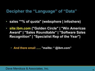Decipher the “Language” of “Data”

• sales "*% of quota" (websphere | infoshere)
• site:ibm.com ("Golden Circle" | "Win Americas
  Award" | "Sales Roundtable" | "Software Sales
  Recognition" | "Specialist Rep of the Year")


   • And there email ….. "mailto: * @ibm.com”




Dave Mendoza & Associates, Inc.                   10
 