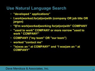 Use Natural Language Search
   • "developed * applications”
   • I.work|worked.for|at|on|with (company OR job title OR
     jargon)
   • "I|I'm work|worked|working for|at|on|with" COMPANY
   • "used to work" COMPANY or more narrow "used to
     work * COMPANY”
   • COMPANY ("my team" OR "our team")
   • worked "contact me“
   • "is|was an * at COMPANY" and “I was|am an * at
     COMPANY”




Dave Mendoza & Associates, Inc.                              11
 