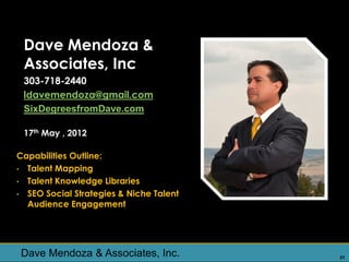 Dave Mendoza &
 Associates, Inc
 303-718-2440
 ldavemendoza@gmail.com
 SixDegreesfromDave.com

 17th May , 2012

Capabilities Outline:
• Talent Mapping
• Talent Knowledge Libraries
• SEO Social Strategies & Niche Talent
  Audience Engagement




 Dave Mendoza & Associates, Inc.         31
 