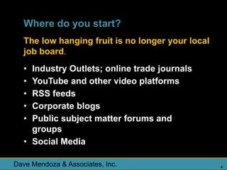 Where do you start?
  The low hanging fruit is no longer your local
  job board.
  • Industry Outlets; online trade journals
  • YouTube and other video platforms
  • RSS feeds
  • Corporate blogs
  • Public subject matter forums and
    groups
  • Social Media

Dave Mendoza & Associates, Inc.                   8
 