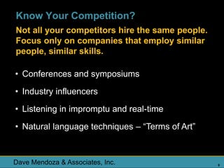 Know Your Competition?
Not all your competitors hire the same people.
Focus only on companies that employ similar
people, similar skills.

• Conferences and symposiums

• Industry influencers

• Listening in impromptu and real-time

• Natural language techniques – “Terms of Art”



Dave Mendoza & Associates, Inc.                  9
 
