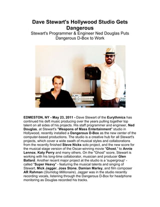 Dave Stewart's Hollywood Studio Gets Dangerous<br />Stewart's Programmer & Engineer Ned Douglas Puts Dangerous D-Box to Work<br />EDMESTON, NY - May 23, 2011 - Dave Stewart of the Eurythmics has continued his deft music producing over the years pulling together top talent on all sides of his projects. His staff programmer and engineer, Ned Douglas, at Stewart's quot;
Weapons of Mass Entertainmentquot;
 studio in Hollywood, recently installed a Dangerous D-Box as the new center of the computer-based productions. The studio is a creative hub for all Stewart's projects, which cover a wide swath of musical styles and collaborations from the recently finished Steve Nicks solo project, and the new score for the musical stage version of the Oscar-winning movie quot;
Ghost,quot;
 to Annie Lennox, Katy Perry and many others. On the quot;
Ghostquot;
 score, Stewart is working with his long-time collaborator, musician and producer Glen Ballard. Another recent major project at the studio is a 'supergroup' - called quot;
Super Heavyquot;
 - featuring the musical talents and singing of Stewart, Mick Jagger, Joss Stone, Damian Marley, and film composer AR Rahman (Slumdog Millionaire). Jagger was in the studio recently recording vocals, listening through the Dangerous D-Box for headphone monitoring as Douglas recorded his tracks.<br />On the 'super group' project, Douglas commented, quot;
They all draw on their own influences to create the music. We've been recording it all over the world for the last couple of years, but for the last couple months we've been doing vocals with Mick and Joss in the studio here, monitoring through the D-Box.quot;
<br />Douglas helms the gear as various luminaries pass through under Stewart's watchful eyes and keen ears. The engineer designed a new version of the studio equipment as it moved last year to its new larger space; Douglas wanted to create a more connected and easy to use setup without their analog mixer, while retaining the Mac computer as the central recording source. Enter Dangerous D-Box, a multi-faceted single rack-space monitor controller, with an 8-channel analog summing mixer, on-board D-to-A, talkback, dual headphone connection and simultaneous input monitoring. Douglas says that, quot;
Dave is pleased with the sound and simplicity of the D-Box,quot;
 and how it integrates the studio.<br />quot;
The single for Stevie Nick's album was done at Stewart's studio using the D-Box,quot;
 says Douglas. The studio also has an integrated video studio and on-staff crew, which allows easy documentation of recording sessions, while keeping the comfort level relaxed for artists. But the studio also serves for MTV style music video creation as well, which was done for the Stevie Nicks project. quot;
Because she got to know the people at the studio, they got access they wouldn't have otherwise,quot;
 notes Douglas.<br />quot;
The whole idea of getting the Dangerous D-Box was born out of the idea of losing the 32-channel analog console, it used to sit at unity gain and not do anything,quot;
 recalls Douglas. quot;
It took up so much room in the studio. When we moved, I thought it would be a much better idea to dispense with that, since most of the mixing happens in the computer. But I did miss the idea of not having an analog stage in there at all.quot;
<br />quot;
I was very used to mixing 8 outputs: drums 1 and 2, guitars 3 and 4, keys 5 and 6 and vocals 7 and 8,quot;
 Douglas explains. quot;
So I was used to mixing in pairs like that and just having master faders, for example to just pull the drums down a bit. I didn't want to just mix out of two channels, it felt like that would be a bit limiting, and there'd be no analog stage in there. That was kind of what turned me on to the D-Box, this idea of being able to still get my 8 inputs all going through an analog stage and mixed together was really cool.quot;
<br />quot;
I really like having that analog stage in the D-Box, it adds something good sonically to the sound. Obviously I'm running the Sum output of the D-Box back into the computer system so I can record mixes. That's the other connection I have in the setup,quot;
 adds Douglas.<br />The D-Box functions for rough mixes and getting things balanced for vocal overdubs and more. quot;
This is primarily a recording and ideas studio, we often take it elsewhere to do final mixes,quot;
 states Douglas. quot;
Chris Lord Alge is mixing the super group project with AR Rahman and Mick and everyone, and mixed the Stevie Nicks project as well.quot;
<br />quot;
The D-Box allowed me to do more than I thought it was going to allow me to do. When we're doing vocals in the studio I have a 'zero latency' patch coming out of my MOTU gear. And I have that coming in on the D-Box Analog Input, so I just put on the Analog Input as well as the Sum Input, then I'm monitoring vocals and the backing track. And because there's a Sum Output level control, I can easily turn the backing track up and down. That's brilliant! It makes it quite simple to work like that, which I really like. And the D-Box is right next to my keyboard within easy reach which is really cool.quot;
<br /> Since the D-Box is situated right on his desktop it's also convenient for using the 'talkback' says Douglas, quot;
One set of headphones is in the vocal booth and the other set is for me when I want to use them. I use the talkback on the D-Box all the time. And the headphone amp in the D-Box sounds great.quot;
<br />The stereo stems for the live musical production of quot;
Ghostquot;
 - opening in London's West End in the summer of 2011 - were recorded and mixed at Stewart's studio. For the stage productions, live musicians integrate with the computer playing back audio files from Ableton Live while singers on stage are mixed in. quot;
It's been interesting for me to see how the live stage world works. A lot of it is programmed on the computer, there's quite a lot of backing tracks in the show. Ghost is going to do very well I think and every production around the world is going to use our song files. It's nice to think that the things we do here at the studio will end up on stage for years to come in these productions - worldwide!quot;
<br />For more information on Dave Stewart, Ned Douglas and Weapons Of Mass Entertainment visit the website at: http://davestewart.com/ <br />About Dangerous Music<br />Dangerous Music, Inc. designs and builds products that are indispensable to any DAW-based recording environment. Dangerous Music electronics designer Chris Muth has spent over 20 years working in and designing custom equipment for top recording and mastering studios. Muth and company founder Bob Muller pioneered the concept of the dedicated analog summing buss for digital audio workstations with the Dangerous 2-Bus in 2001. Today the company offers a wide range of products for recording, mastering, mixing and post-production facilities, all designed and built with mastering-quality standards and a practical aesthetic. Key products include the Dangerous 2-Bus and 2-Bus LT, Dangerous Monitor ST-SR and its Additional Switching System expansion units, Dangerous D-Box, Dangerous Master, Dangerous S&M, Dangerous Monitor and Dangerous Bax EQ. <br />For more information on Dangerous Music visit http://www.dangerousmusic.com phone 607-965-8011 or email: info@dangerousmusic.com<br />All trademarks are the property of their respective holders.<br />