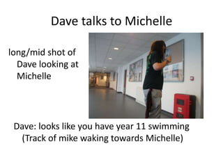 Dave talks to Michelle long/mid shot of Dave looking at Michelle Dave: looks like you have year 11 swimming (Track of mike waking towards Michelle) 