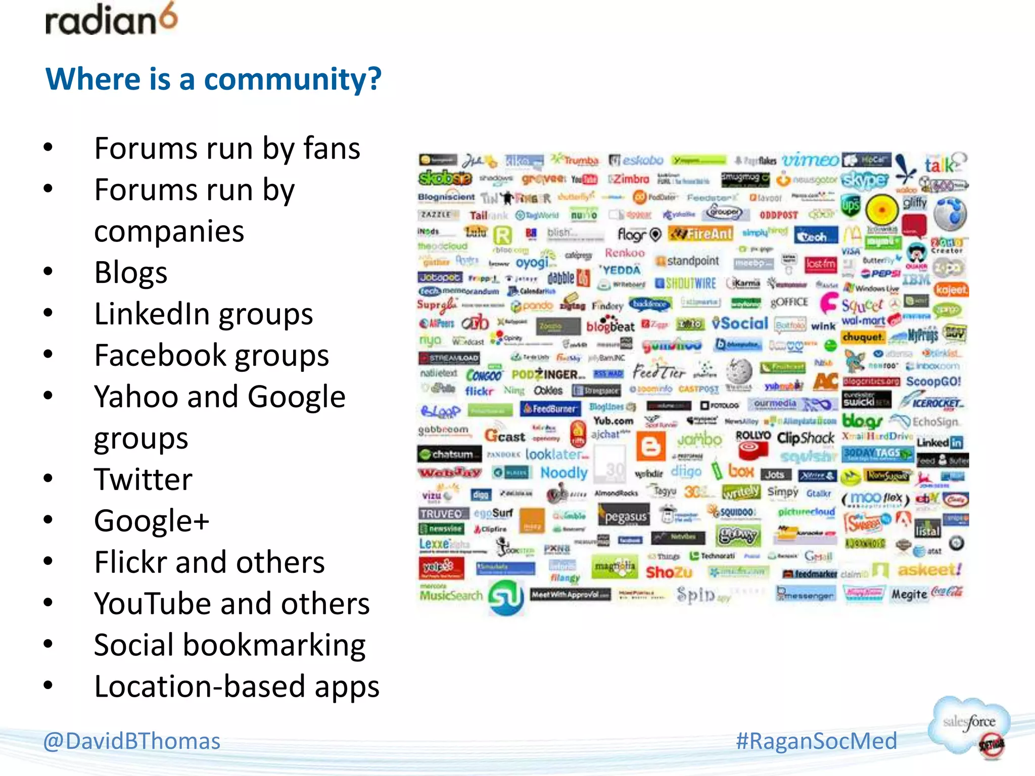 Where is a community?

•   Forums run by fans
•   Forums run by
    companies
•   Blogs
•   LinkedIn groups
•   Facebook groups
•   Yahoo and Google
    groups
•   Twitter
•   Google+
•   Flickr and others
•   YouTube and others
•   Social bookmarking
•   Location-based apps
@DavidBThomas             #RaganSocMed
 