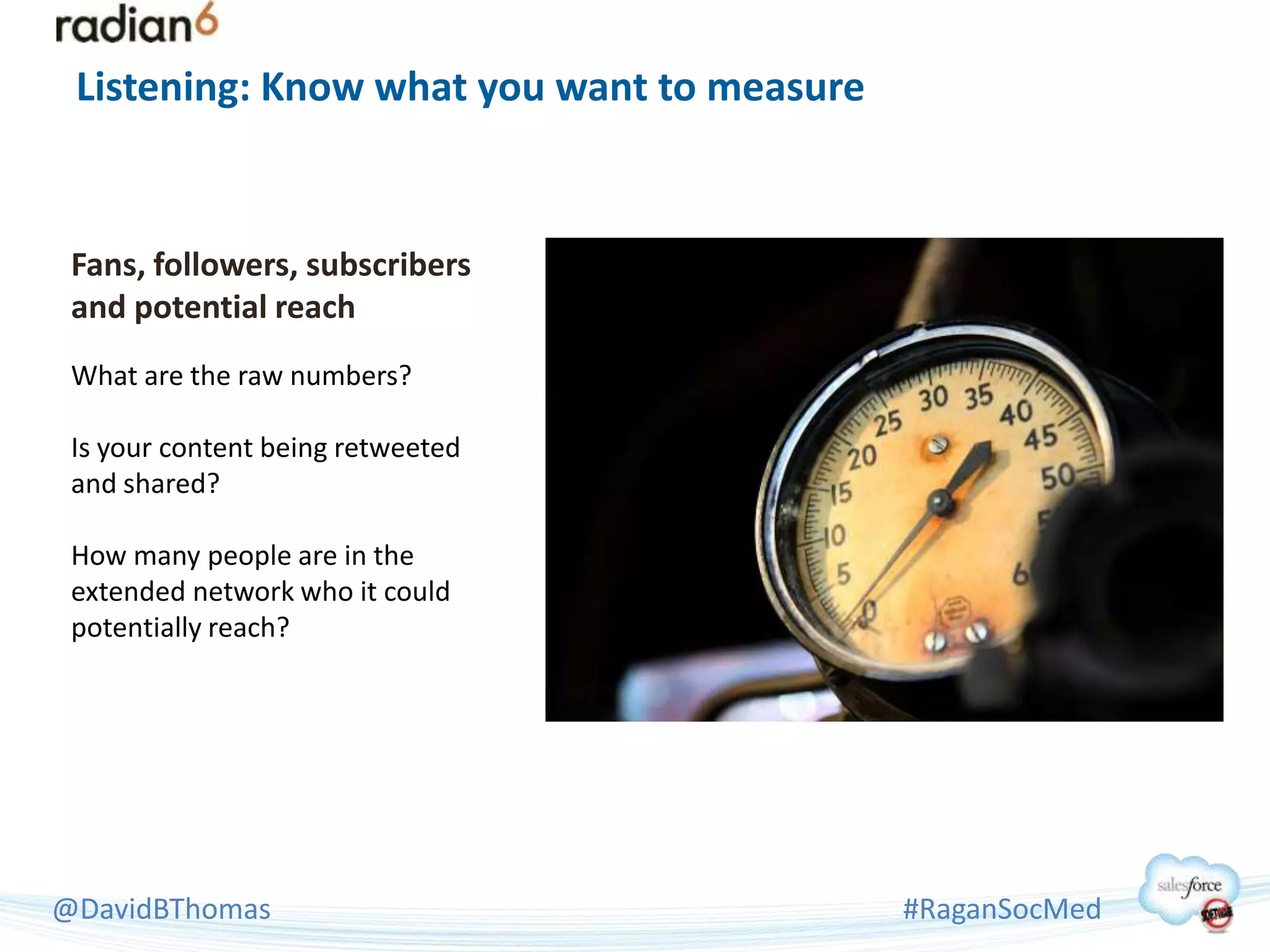 Listening: Know what you want to measure


 Fans, followers, subscribers
 and potential reach
 What are the raw numbers?

 Is your content being retweeted
 and shared?

 How many people are in the
 extended network who it could
 potentially reach?




@DavidBThomas                               #RaganSocMed
 