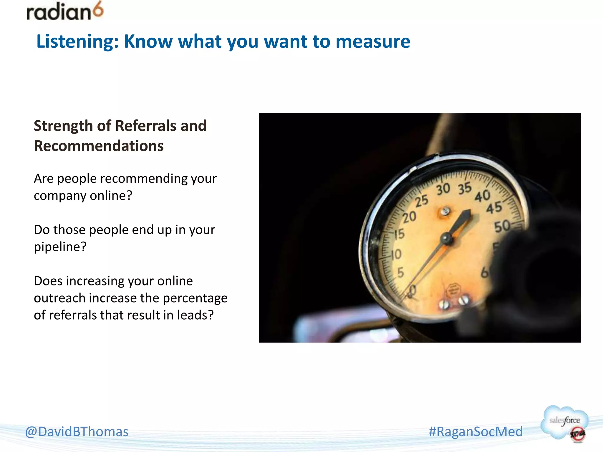 Listening: Know what you want to measure


 Strength of Referrals and
 Recommendations
 Are people recommending your
 company online?

 Do those people end up in your
 pipeline?

 Does increasing your online
 outreach increase the percentage
 of referrals that result in leads?




@DavidBThomas                               #RaganSocMed
 