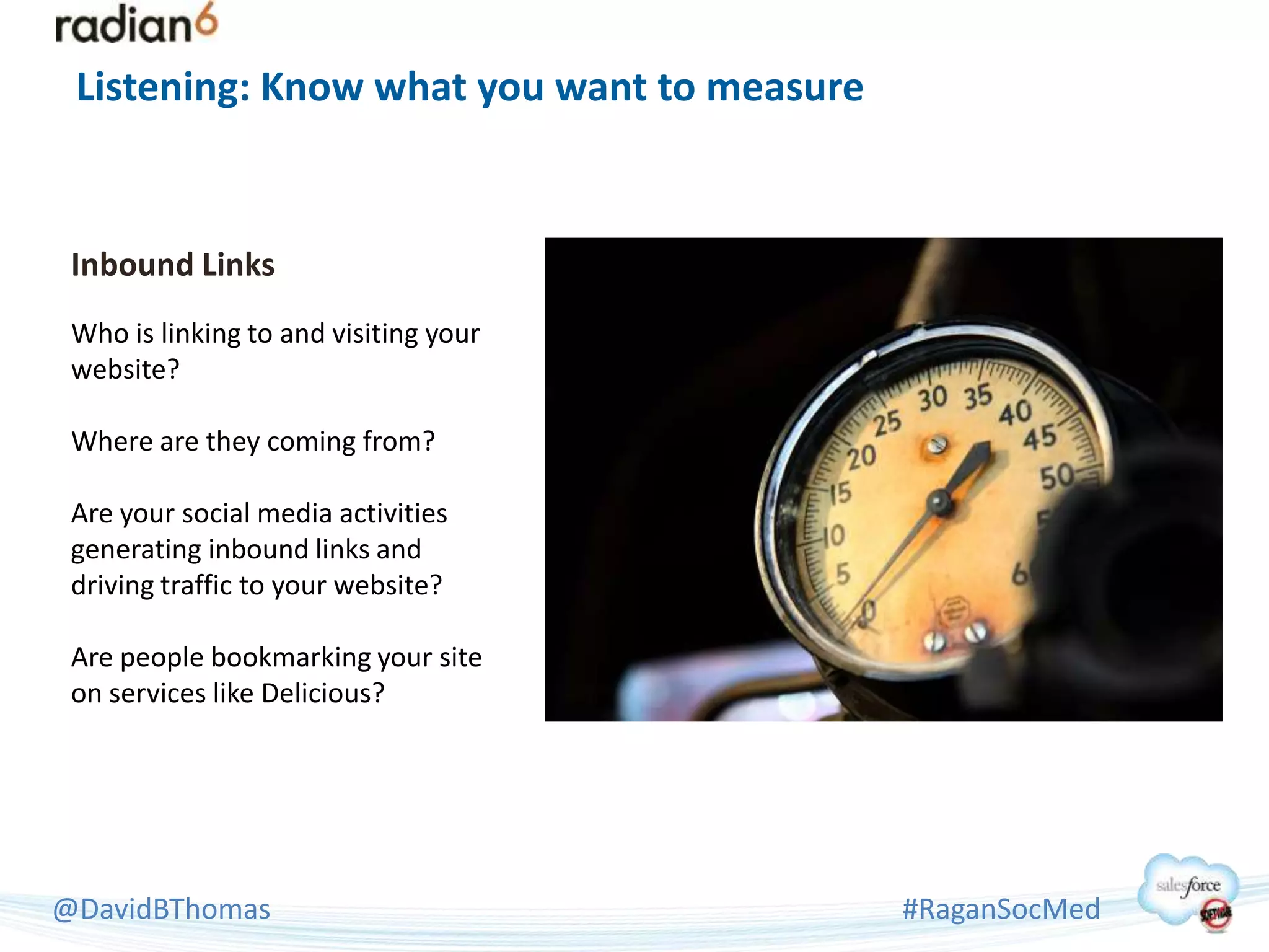Listening: Know what you want to measure


 Inbound Links
 Who is linking to and visiting your
 website?

 Where are they coming from?

 Are your social media activities
 generating inbound links and
 driving traffic to your website?

 Are people bookmarking your site
 on services like Delicious?




@DavidBThomas                               #RaganSocMed
 
