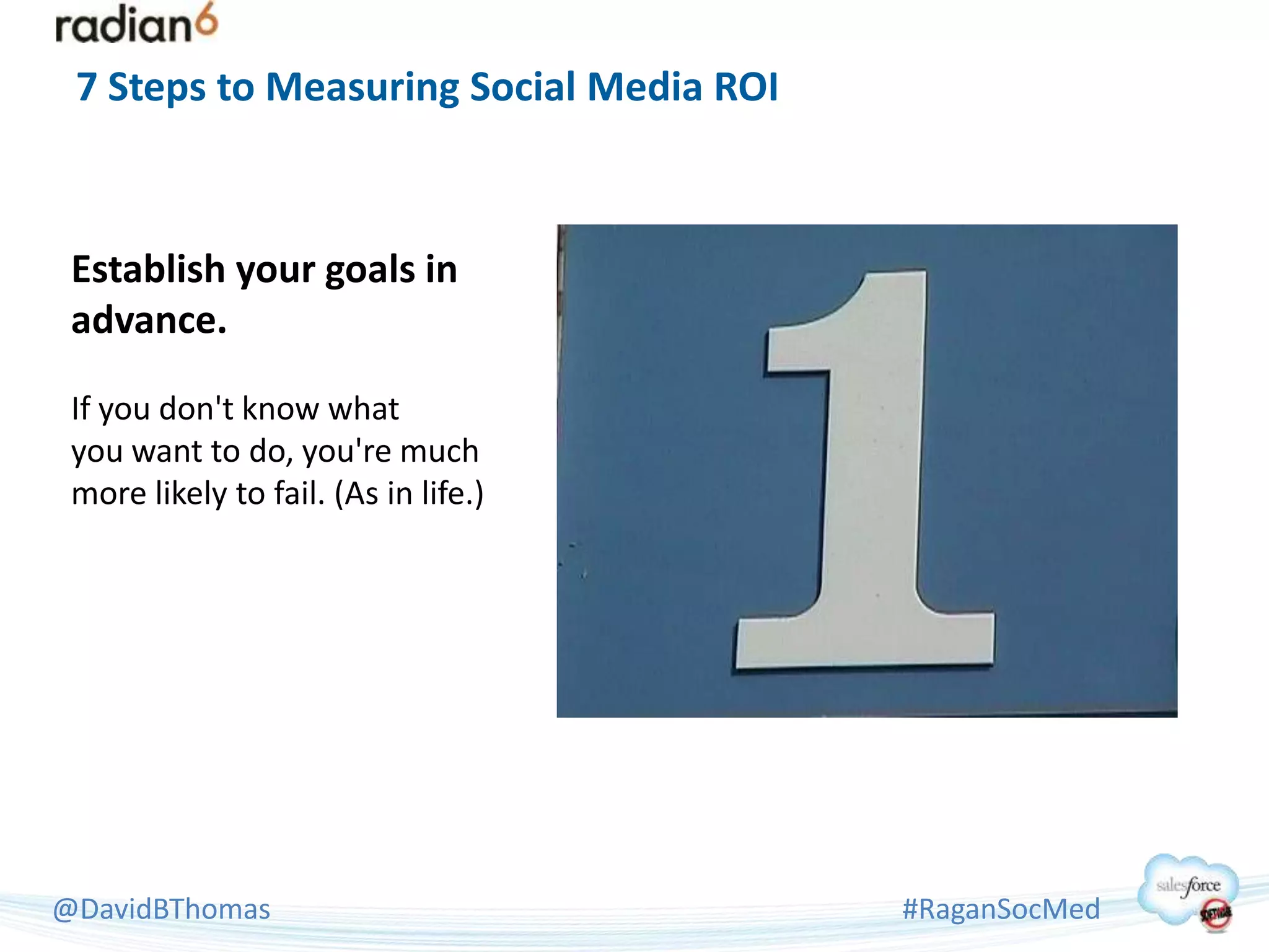 7 Steps to Measuring Social Media ROI



 Establish your goals in
 advance.

 If you don't know what
 you want to do, you're much
 more likely to fail. (As in life.)




@DavidBThomas                            #RaganSocMed
 