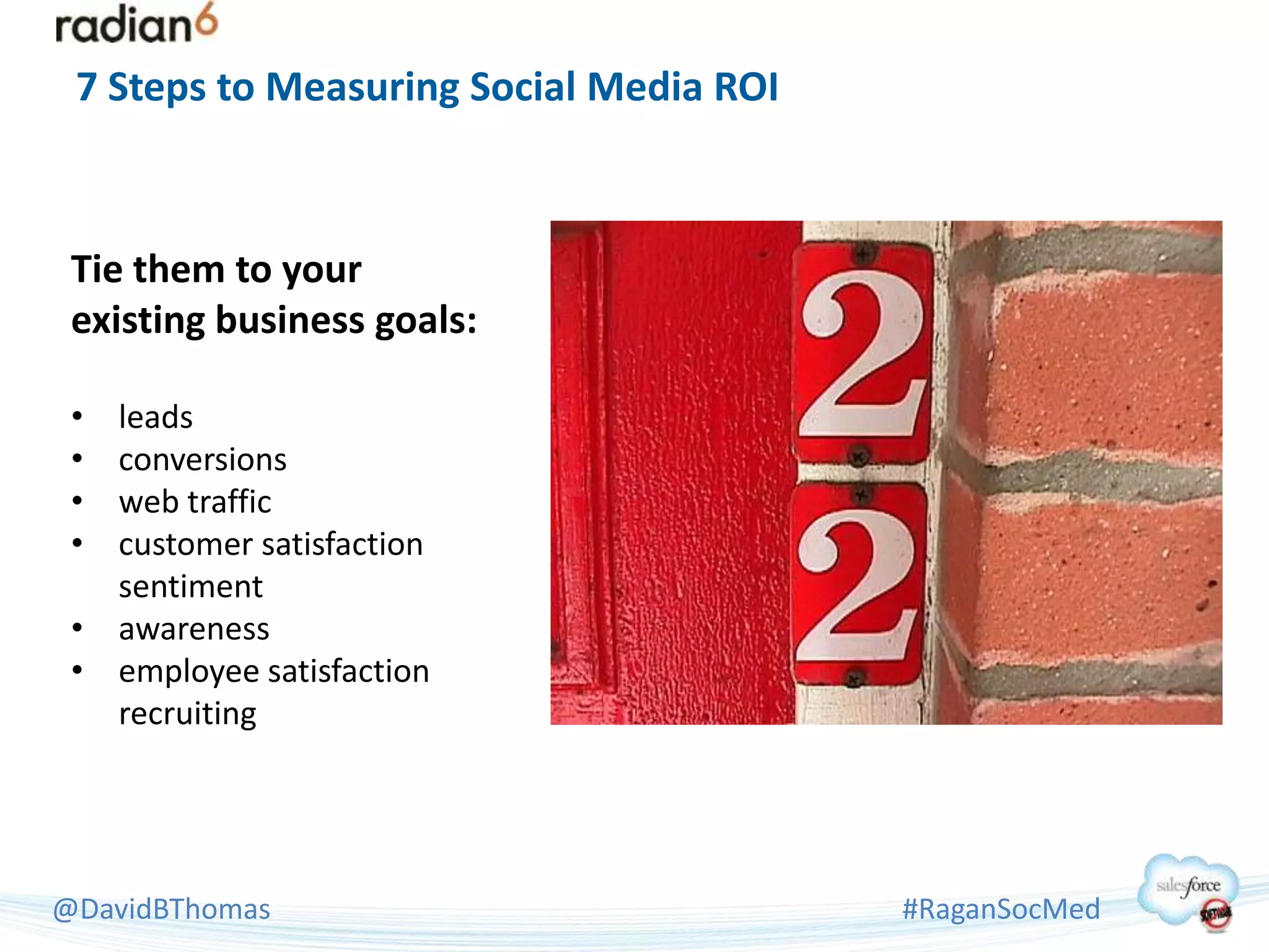 7 Steps to Measuring Social Media ROI



 Tie them to your
 existing business goals:

 • leads
 • conversions
 • web traffic
 • customer satisfaction
   sentiment
 • awareness
 • employee satisfaction
   recruiting




@DavidBThomas                            #RaganSocMed
 