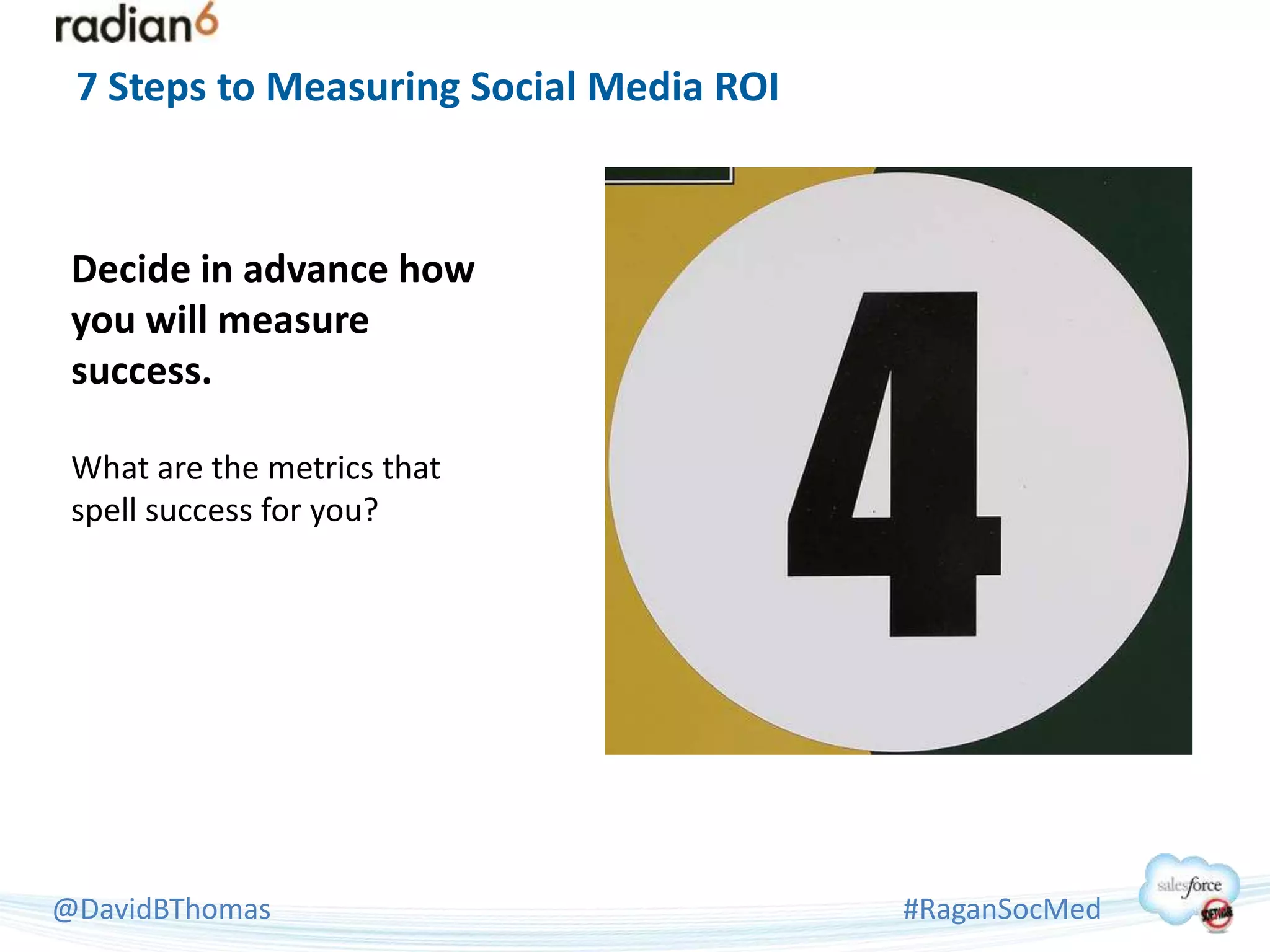 7 Steps to Measuring Social Media ROI



 Decide in advance how
 you will measure
 success.

 What are the metrics that
 spell success for you?




@DavidBThomas                            #RaganSocMed
 
