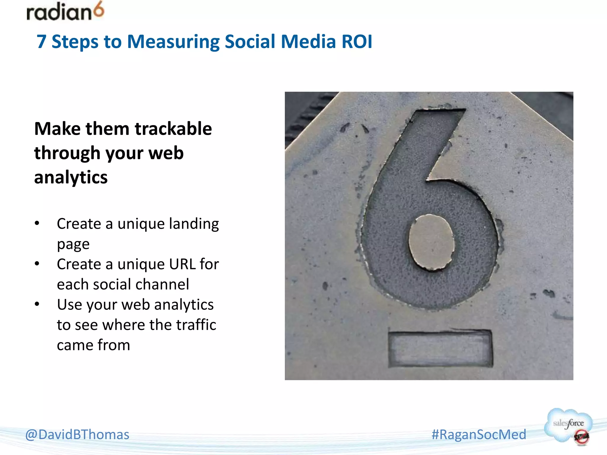 7 Steps to Measuring Social Media ROI



 Make them trackable
 through your web
 analytics

 • Create a unique landing
   page
 • Create a unique URL for
   each social channel
 • Use your web analytics
   to see where the traffic
   came from




@DavidBThomas                            #RaganSocMed
 
