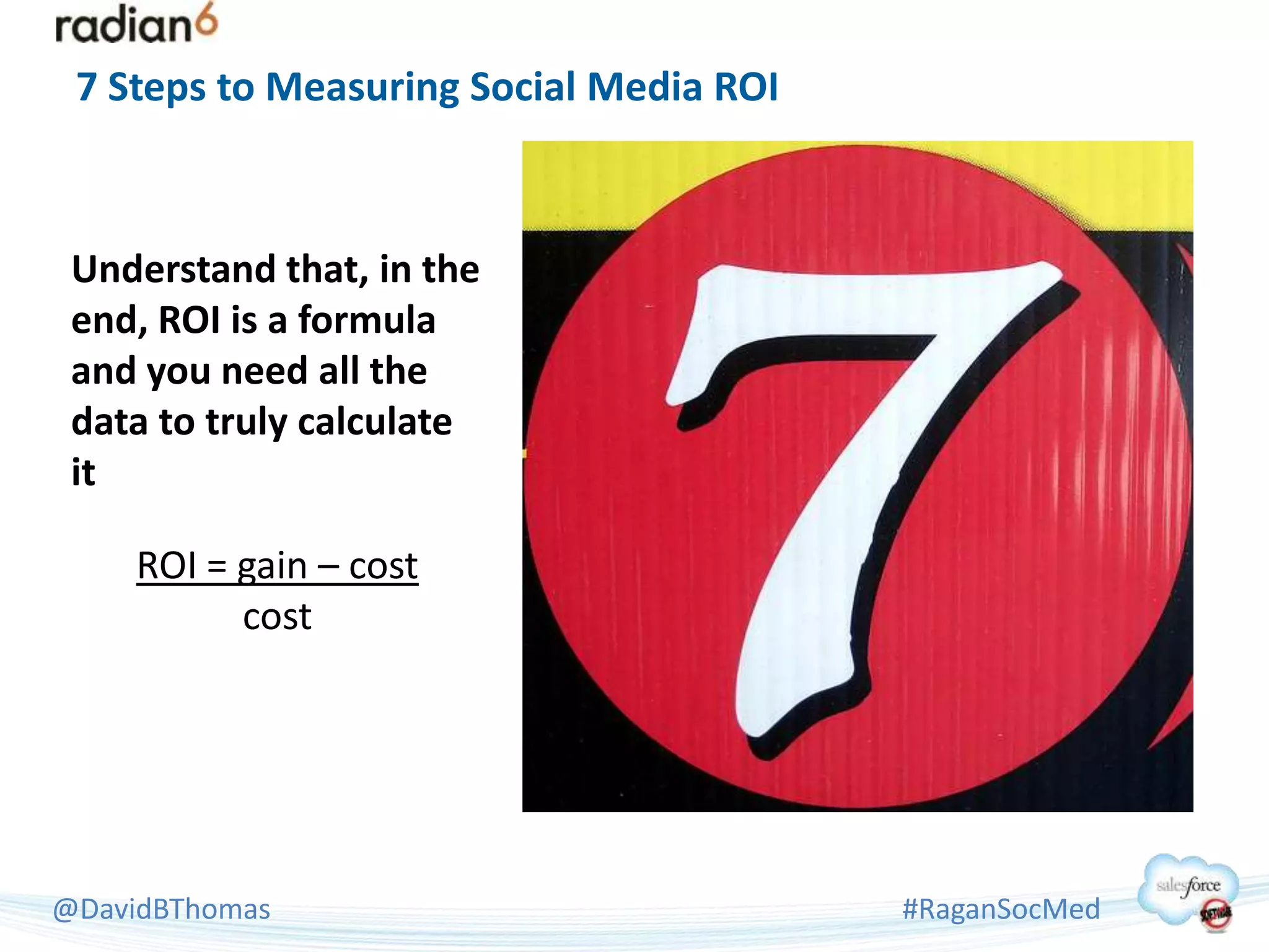 7 Steps to Measuring Social Media ROI



 Understand that, in the
 end, ROI is a formula
 and you need all the
 data to truly calculate
 it

     ROI = gain – cost
           cost




@DavidBThomas                            #RaganSocMed
 