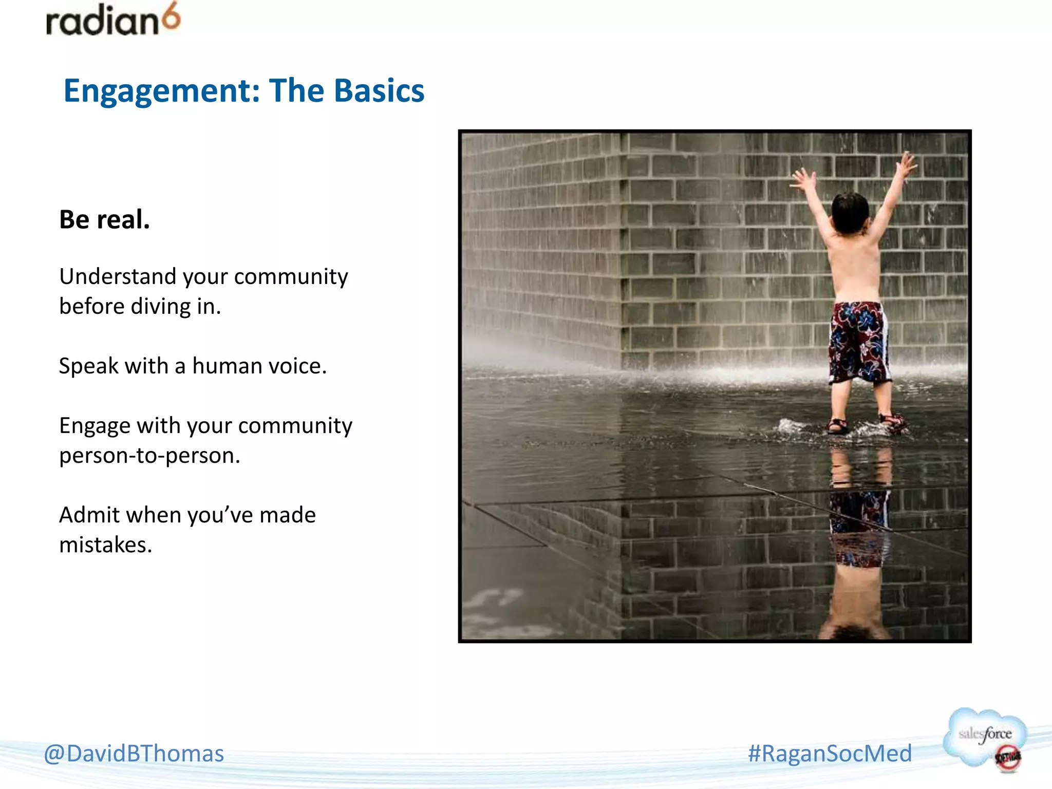 Engagement: The Basics


 Be real.
 Understand your community
 before diving in.

 Speak with a human voice.

 Engage with your community
 person-to-person.

 Admit when you’ve made
 mistakes.




@DavidBThomas                 #RaganSocMed
 