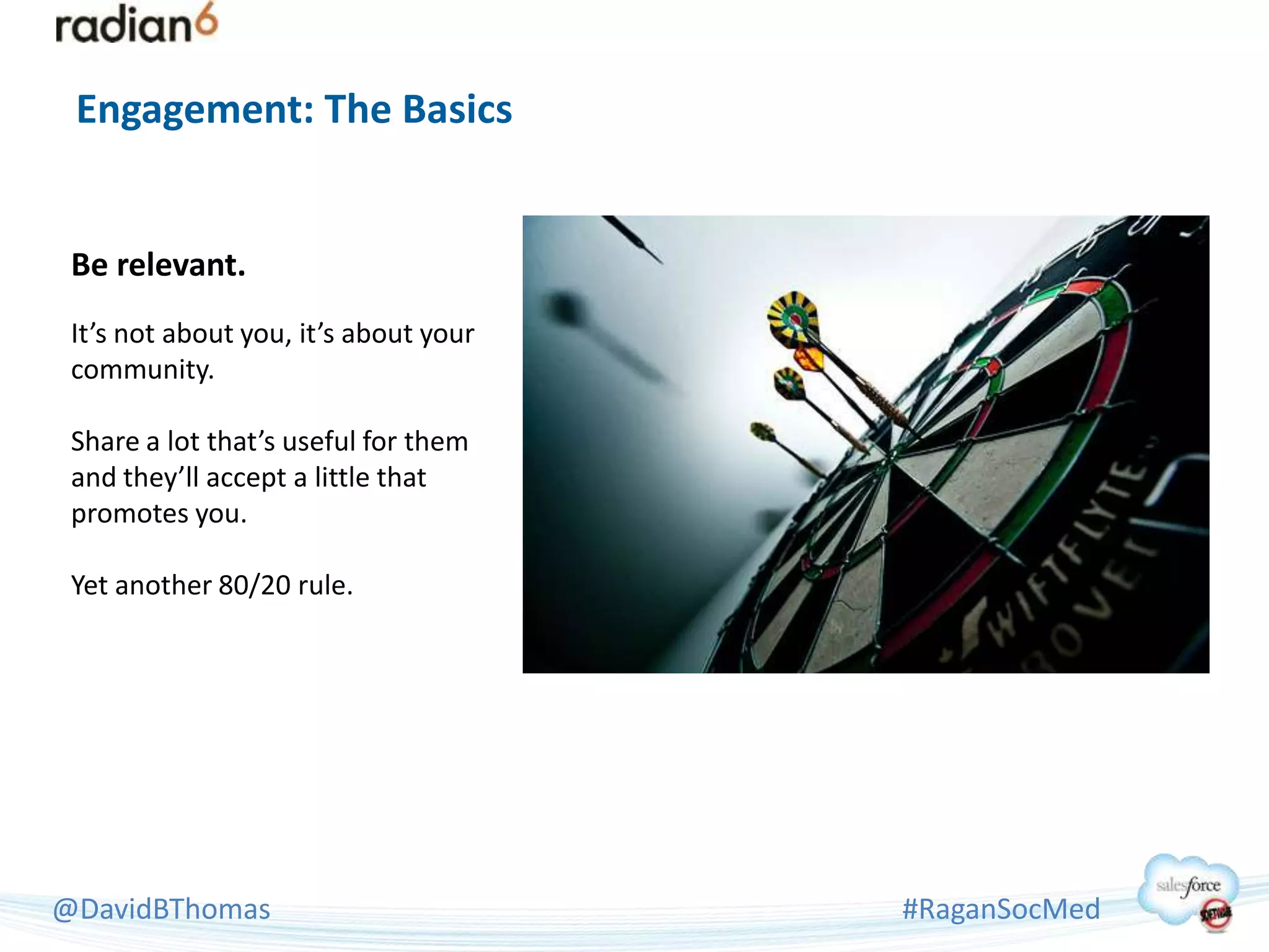 Engagement: The Basics


 Be relevant.
 It’s not about you, it’s about your
 community.

 Share a lot that’s useful for them
 and they’ll accept a little that
 promotes you.

 Yet another 80/20 rule.




@DavidBThomas                          #RaganSocMed
 